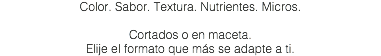 Color. Sabor. Textura. Nutrientes. Micros. Cortados o en maceta. Elije el formato que más se adapte a ti.