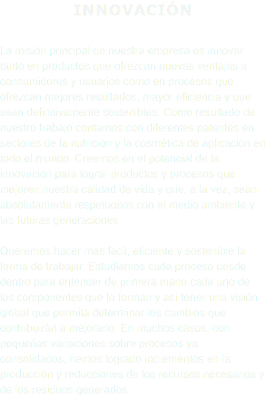 INNOVACIÓN La misión principal de nuestra empresa es innovar tanto en productos que ofrezcan nuevas ventajas a consumidores y usuarios como en procesos que ofrezcan mejores resultados, mayor eficiencia y que sean definitivamente sostenibles. Como resultado de nuestro trabajo contamos con diferentes patentes en sectores de la nutrición y la cosmética de aplicación en todo el mundo. Creemos en el potencial de la innovación para lograr productos y procesos que mejoren nuestra calidad de vida y que, a la vez, sean absolutamente respetuosos con el medio ambiente y las futuras generaciones. Queremos hacer más fácil, eficiente y sostenible la forma de trabajar. Estudiamos cada proceso desde dentro para entender de primera mano cada uno de los componentes que lo forman y así tener una visión global que permita determinar los cambios que contribuirán a mejorarlo. En muchos casos, con pequeñas variaciones sobre procesos ya consolidados, hemos logrado incrementos en la producción y reducciones de los recursos necesarios y de los residuos generados. 