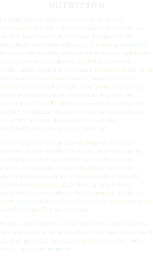 NUTRICIÓN La Organización de la Naciones Unidas para la Alimentación y la Agricultura ha dado la voz de alarma. Junto al hambre cero, la creciente obesidad en las sociedades más desarrolladas es el mayor problema de la humanidad en relación con la alimentación, resaltando que se trata de un problema de hábitos alimenticios inadecuados. Junto a una escasa formación nutricional de las personas que sufren obesidad, se produce una enorme presión mediática por el consumo de alimentos claramente insanos bajo argumentos de placer por consumirlos. En AQP buscamos nuevos conceptos que puedan reemplazar los alimentos insanos por otros que, sin reducir el placer de consumirlos, resulten definitivamente sanos para las personas. Creemos que los consumidores actuales necesitan disponer de una variedad de alimentos basados en un modelo de nutrición saludable, que resulte a la vez práctica (convenience), razonablemente económica y absolutamente satisfactoria (de buen sabor). Nuestro trabajo se estructura a partir de los gustos y de las preferencias y necesidades del consumidor: diseñamos alimentos que además de satisfacer y de nutrir aporten un beneficio específico para la salud. Nuestro departamento de I+D desarrolla combinaciones de ingredientes adaptados que proporcionen soluciones a aquellas personas que requieran alimentos que aporten una funcionalidad adicional. 