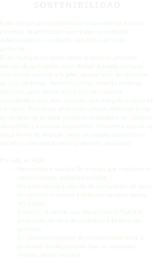 SOSTENIBILIDAD Entendemos por sostenibilidad la característica de los procesos de producción que rinden un producto determinado con un efecto nulo sobre el medio ambiente. El ser humano ha vivido sobre la tierra un pequeño periodo de su historia, sin embargo la huella humana está siendo enorme y lo peor, es que lejos de reducirse, no deja de crecer. Nuestro planeta necesita acciones decididas para reducir el impacto de nuestras actividades y más aún, acciones que mitiguen el daño ya infringido. Somos las empresas quienes debemos tomar la iniciativa de emplear prácticas sostenibles en nuestros desarrollos y procesos productivos. Pensamos que es la única forma de avanzar hacia un modelo económico y social en coherencia con la protección ambiental. Por ello, en AQP: Recurrimos a fuentes de energía que impliquen el menor impacto ambiental posible. Implementamos sistemas de reutilización de agua en nuestros procesos y evitamos generar aguas residuales. Evitamos el uso de agentes químicos. Nuestra producción es libre de pesticidas y fertilizantes químicos. En nuestros procesos de limpieza recurrimos a productos biodegradables que no supongan riesgos para la biosfera. 